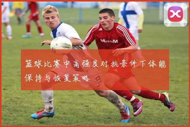 篮球比赛中高强度对抗条件下体能保持与恢复策略