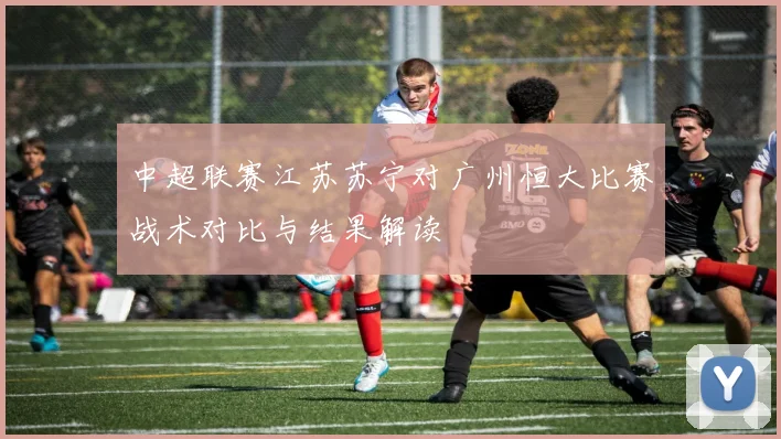 中超联赛江苏苏宁对广州恒大比赛战术对比与结果解读