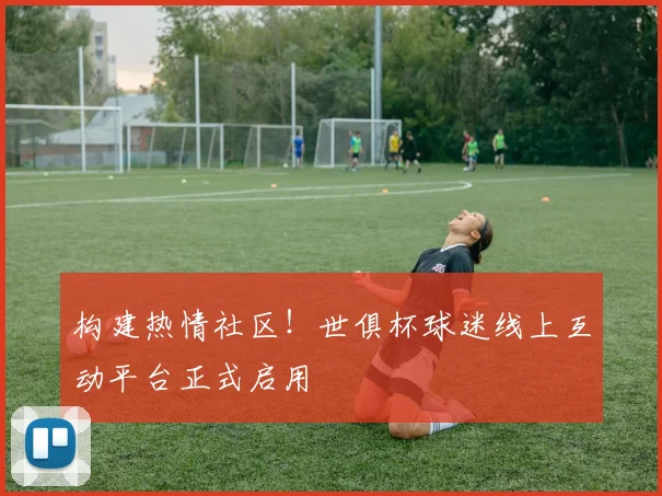 构建热情社区!世俱杯球迷线上互动平台正式启用