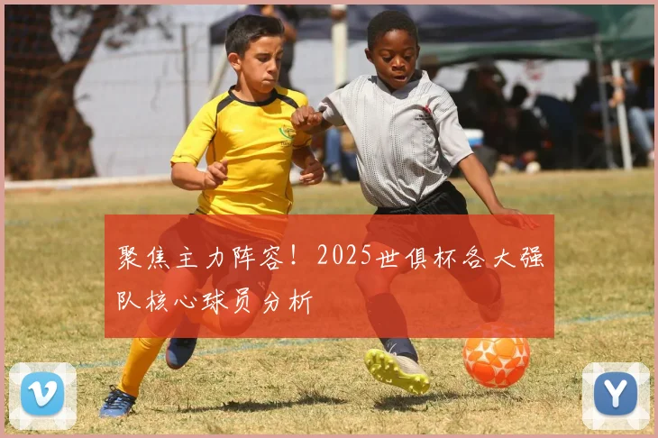 聚焦主力阵容！2025世俱杯各大强队核心球员分析
