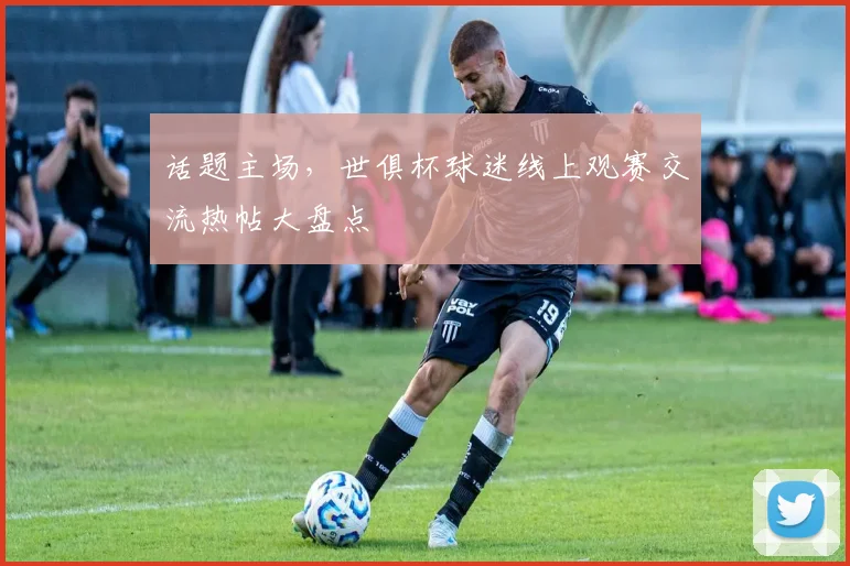 话题主场，世俱杯球迷线上观赛交流热帖大盘点