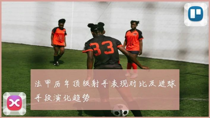 法甲历年顶级射手表现对比及进球手段演化趋势