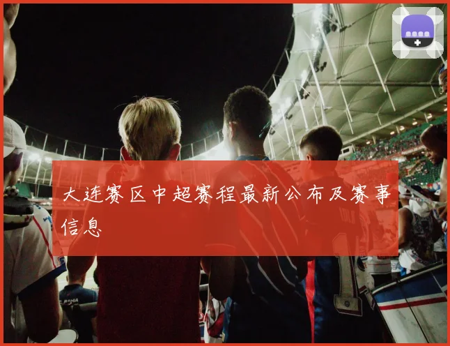 大连赛区中超赛程最新公布及赛事信息