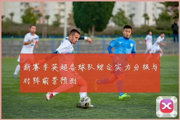新赛季英超各球队综合实力分级与对阵前景预测