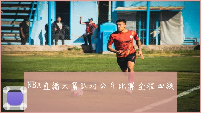 NBA直播火箭队对公牛比赛全程回顾